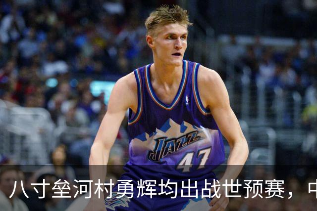 八寸垒河村勇辉均出战世预赛，中国男篮与史上最强日本队擦肩而过