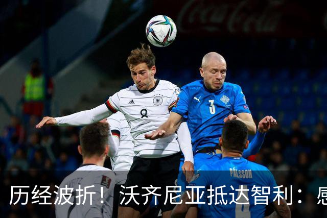 历经波折！沃齐尼亚抵达智利：感谢球迷们的耐心等待