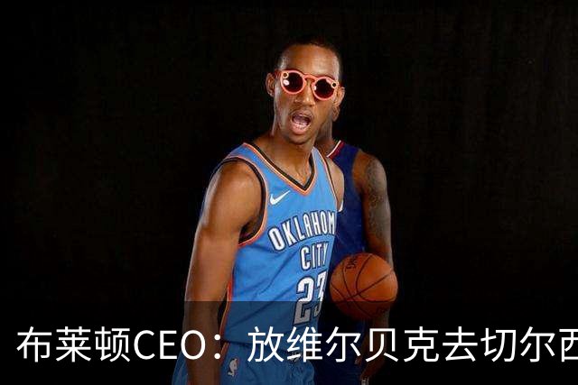 布莱顿CEO：放维尔贝克去切尔西，这个结果对双方都是合适的