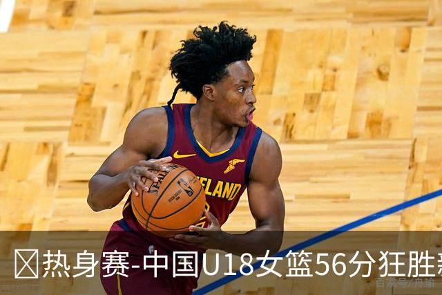🏀热身赛-中国U18女篮56分狂胜新西兰U18！陈语欣18分钟18分