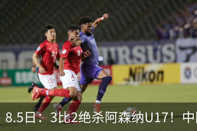 8.5日：3比2绝杀阿森纳U17！中国U17男足这一夜，打出了21年等待中最硬的一仗