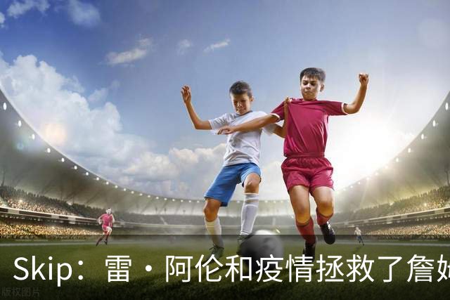 Skip：雷·阿伦和疫情拯救了詹姆斯 否则他总决赛仅2胜7负